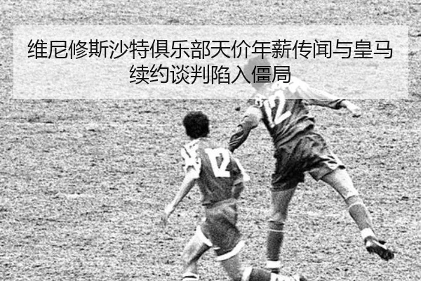 维尼修斯沙特俱乐部天价年薪传闻与皇马续约谈判陷入僵局